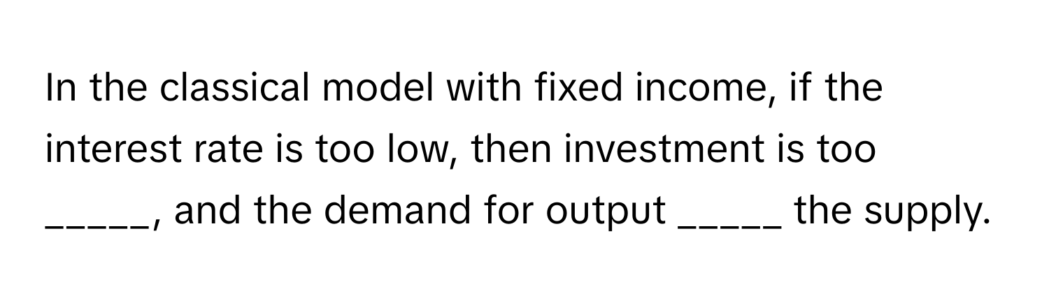 In the classical model with fixed income, if the interest rate is too low, then investment is too _____, and the demand for output _____ the supply.