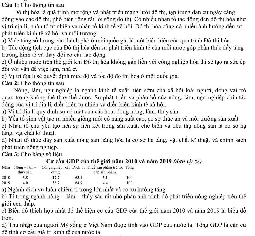 Cho thông tin sau
Đô thị hóa là quá trình mở rộng và phát triển mạng lưới đô thị, tập trung dân cư ngày càng
đông vào các đô thị, phổ biến rộng rãi lối sống đô thị. Có nhiều nhân tố tác động đên đô thị hóa như
vị trí địa lí, nhân tố tự nhiên và nhân tố kinh tế xã hội. Đô thị hóa cũng có nhiều ảnh hưởng đến sự
phát triển kinh tế xã hội và môi trường.
a) Việc tăng số lượng các thành phố ở mỗi quốc gia là một biểu hiện của quá trình Đô thị hóa.
b) Tác động tích cực của Đô thị hóa đến sự phát triển kinh tế của mỗi nước góp phần thúc đầy tăng
trưởng kinh tế và thay đổi cơ cấu lao động.
c) Ở nhiều nước trên thế giới khi Đô thị hóa không gắn liền với công nghiệp hóa thì sẽ tạo ra sức ép
đối với vấn đề việc làm, nhà ở.
d) Vị trí địa lí sẽ quyết định mức độ và tốc độ đô thị hóa ở một quốc gia.
Câu 2: Cho thông tin sau
Nông, lâm, ngư nghiệp là ngành kinh tế xuất hiện sớm của xã hội loài người, đóng vai trò
quan trọng không thể thay thế được. Sự phát triển và phân bố của nông, lâm, ngư nghiệp chịu tác
động của vị trí địa lí, điều kiện tự nhiên và điều kiện kinh tế xã hội.
a) Vị trí địa lí quy định sự có mặt của các hoạt động nông, lâm, thủy sản.
b) Yếu tố sinh vật tạo ra nhiều giống mới có năng suất cao, cơ sở thức ăn và môi trường sản xuất.
c) Nhân tố chủ yếu tạo nên sự liên kết trong sản xuất, chế biến và tiêu thụ nông sản là cơ sở hạ
tầng, vật chất kĩ thuật.
d) Nhân tố thúc đẩy sản xuất nông sản hàng hóa là cơ sở hạ tầng, vật chất kĩ thuật và chính sách
phát triển nông nghiệp.
Câu 3: Cho bảng số liệu
Cơ cấu GDP của thế giới năm 2010 và năm 2019 (đơn vị: %)
Năm Nông - lâm - Công nghiệp, xây Dịch vụ Thuế sản phầm trừ trợ Tổng
thủy sản. dựng. cấp sản phẩm.
2010 3.8 27.7 63.4 5.1 100
2019 4.0 26.7 64.9 4.4 100
a) Ngành dịch vụ luôn chiếm tỉ trọng lớn nhất và có xu hướng tăng.
b) Tỉ trọng ngành nông - lâm - thủy sản rất nhỏ phản ánh trình độ phát triển nông nghiệp trên thế
giới còn thấp.
c) Biểu đồ thích hợp nhất để thể hiện cơ cấu GDP của thế giới năm 2010 và năm 2019 là biểu đồ
tròn.
d) Thu nhập của người Mỹ sống ở Việt Nam được tính vào GDP của nước ta. Tổng GDP là căn cứ
để tính cơ cấu giá trị kinh tế của nước ta.