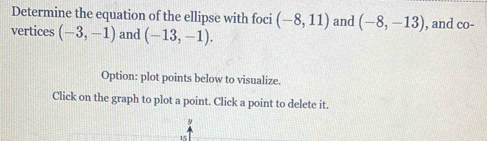 Determine the equation of the ellipse with foci (-8,11) and (-8,-13) , and co- 
vertices (-3,-1) and (-13,-1). 
Option: plot points below to visualize. 
Click on the graph to plot a point. Click a point to delete it.
y
15