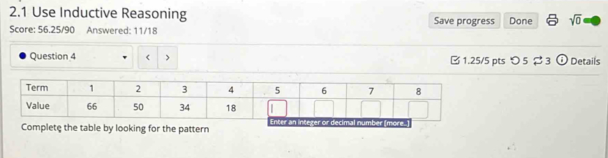 2.1 Use Inductive Reasoning Save progress Done sqrt(0) 
Score: 56.25/90 Answered: 11/18 
Question 4 < >  1.25/5 pts つ 5 ⇄3 ⓘ Details 
Complete the table by looking for the pattern