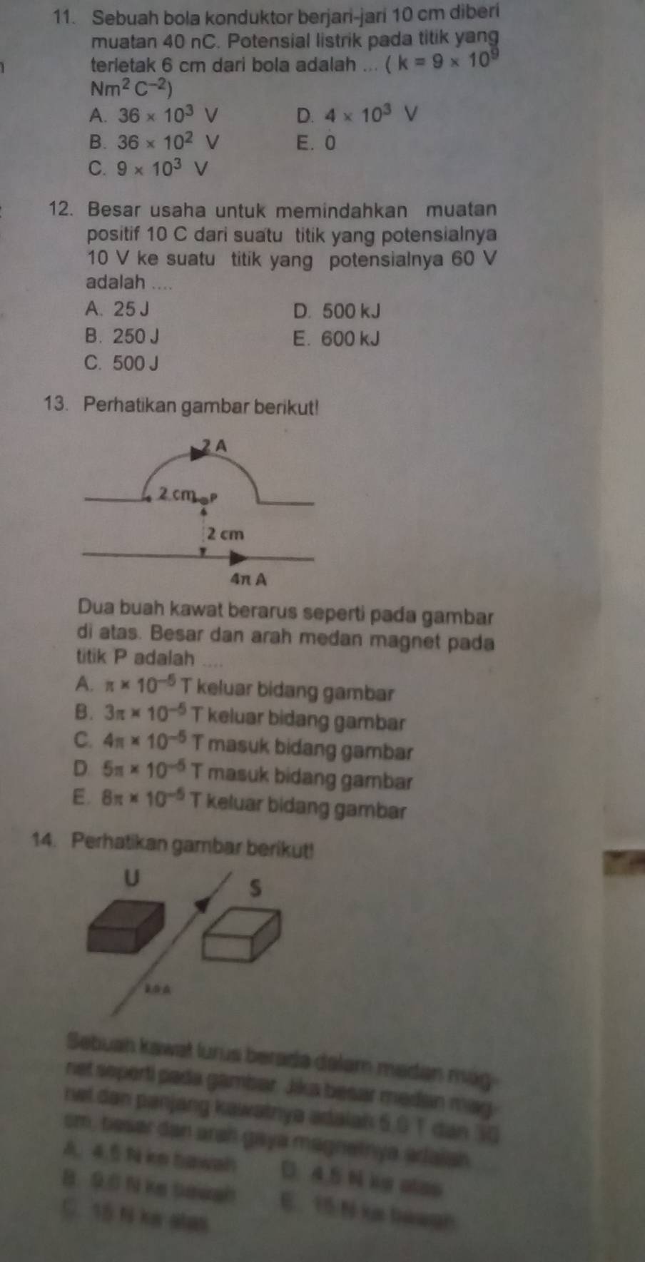 Sebuah bola konduktor berjari-jari 10 cm diberi
muatan 40 nC. Potensial listrik pada titik yang
terietak 6 cm dari bola adalah ... (k=9* 10^9
Nm^2C^(-2))
A. 36* 10^3V D. 4* 10^3V
B. 36* 10^2V E. 0
C. 9* 10^3V
12. Besar usaha untuk memindahkan muatan
positif 10 C dari suatu titik yang potensialnya
10 V ke suatu titik yang potensialnya 60 V
adalah ....
A. 25 J D. 500 kJ
B. 250 J E. 600 kJ
C. 500 J
13. Perhatikan gambar berikut!
Dua buah kawat berarus seperti pada gambar
di atas. Besar dan arah medan magnet pada
titik P adalah
A. π * 10^(-5) T keluar bidang gambar
B. 3π * 10^(-5) T keluar bidang gambar
C. 4π * 10^(-5) T masuk bidang gambar
D 5π * 10^(-5)T masuk bidang gambar
E. 8π * 10^(-5) T keluar bidang gambar
14. Perhatikan gambar berikut!
U
s
Sebuan kawat lurus berada dalam madan mag
net soperti pada gambar. Jika besar medan may
ret dan panjang kawatnya ədaiah 6, 0 T dan 30
sm, beser dan arah gaya magnetnya arlaiah
A. 4.5 N ke hawah D). 4.5 N ie ales
B. 9.0 N ke Saish E. 15 N ka bàagh
C. 15 N ke atas