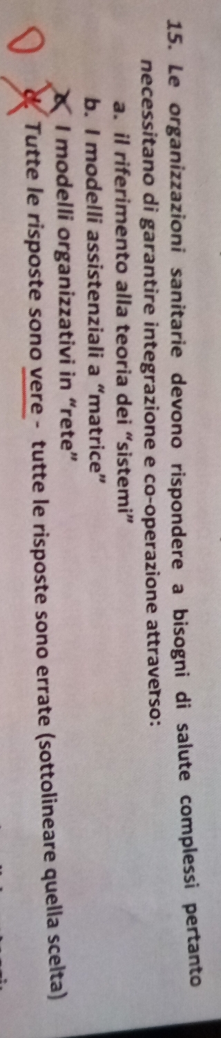 Le organizzazioni sanitarie devono rispondere a bisogni di salute complessì pertanto
necessitano di garantire integrazione e co-operazione attraverso:
a. il riferimento alla teoria dei “sistemi”
b. I modelli assistenziali a “matrice”
I modelli organizzativi in “rete”
d. Tutte le risposte sono vere - tutte le risposte sono errate (sottolineare quella scelta)
