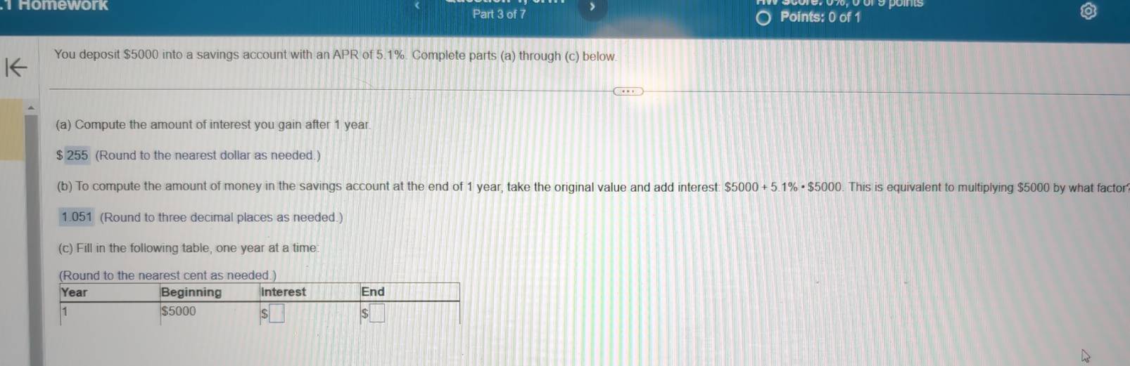 Homework > 
Part 3 of 7 Points: 0 of 1 
You deposit $5000 into a savings account with an APR of 5.1%. Complete parts (a) through (c) below 
(a) Compute the amount of interest you gain after 1 year
$ 255 (Round to the nearest dollar as needed.) 
(b) To compute the amount of money in the savings account at the end of 1 year, take the original value and add interest $5000+5.1% · $5000 This is equivalent to multiplying $5000 by what factor
1.051 (Round to three decimal places as needed.) 
(c) Fill in the following table, one year at a time