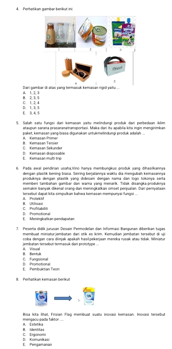 Perhatikan gambar berikut ini:
Dari gam
A. 1, 2, 3
B. 2, 3, 5
C. 1, 2, 4
D. 1, 3, 5
E. 3, 4, 5
5. Salah satu fungsi dari kemasan yaitu melindungi produk dari perbedaan iklim
ataupun sarana prasaranatransportasi. Maka dari itu apabila kita ingin mengirimkan
paket, kemasan yang biasa digunakan untukmelindungi produk adalah ...
A. Kemasan Primer
B. Kemasan Tersier
C. Kemasan Sekunder
D. Kemasan disposable
E. Kemasan multi trip
6. Pada awal pendirian usaha,Vino hanya membungkus produk yang dihasilkannya
dengan plastik bening biasa. Seiring berjalannya waktu dia mengubah kemasannya
produknya dengan plastik yang didesain dengan nama dan logo tokonya serta
memberi tambahan gambar dan warna yang menarik. Tidak disangka produknya
semakin banyak dikenal orang dan meningkatkan omset penjualan. Dari pernyataan
tersebut dapat kita simpulkan bahwa kemasan mempunyai fungsi ...
A. Protektif
B. Utilisasi
C. Profitabiliti
D. Promotional
E. Meningkatkan pendapatan
7. Peserta didik jurusan Desain Permodelan dan Informasi Bangunan diberikan tugas
membuat miniaturjembatan dari stik es krim. Kemudian jembatan tersebut di uji
coba dengan cara diinjak apakah hasilpekerjaan mereka rusak atau tidak. Miniatur
jembatan tersebut termasuk dari prototype ...
A. Visual
B. Bentuk
C. Fungsional
D. Promotional
E. Pembuktian Teori
8. Perhatikan kemasan berikut
Bisa kita lihat, Frisian Flag membuat suatu inovasi kemasan. Inovasi tersebut
mengacu pada faktor ....
A. Estetika
B. Identitas
C. Ergonomi
D. Komunikasi
E. Pengamanan