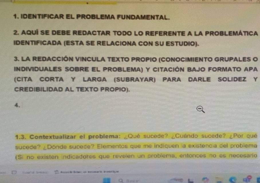 IDENTIFICAR EL PROBLEMA FUNDAMENTAL. 
2. AQUÍ SE DEBE REDACTAR TODO LO REFERENTE A LA PROBLEMÁTICA 
IDENTIFICADA (ESTA SE RELACIONA CON SU ESTUDIO). 
3. LA REDACCIÓN VINCULA TEXTO PROPIO (CONOCIMIENTO GRUPALES O 
INdiviDUALES SOBrE EL PROBLEMA) y CITACIÓN BAJO FORMATO APA 
(CITA CORTA Y LARGA (SUBRAYAR) PARA DARLE SOLIDEZ Y 
CREDIBILIDAD AL TEXTO PROPIO). 
4. 
1.3. Contextualizar el problema: ¿Qué sucede? ¿Cuéndo sucede? ¿Por qué 
sucede? ¿Dónde sucede? Elementos que me indiquen la existencia del problema 
(Si no existen indicadores que revelen un problema, entonces no es necesario 
Asces ão lctac: on mecenarto Iveoriçãs