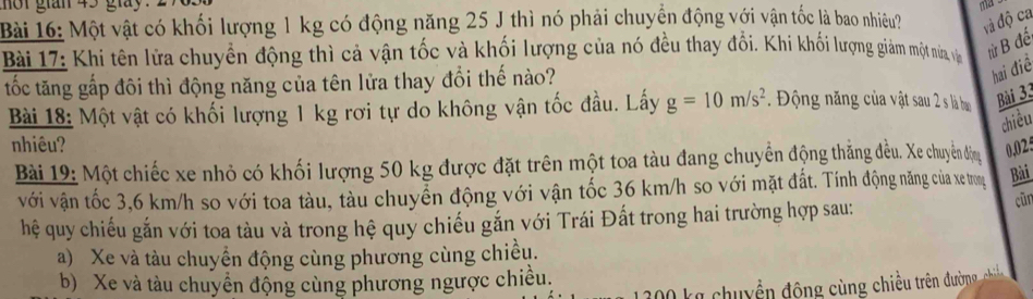 nột gián 45 giày ma
Bài 16: Một vật có khối lượng 1 kg có động năng 25 J thì nó phải chuyển động với vận tốc là bao nhiệêu? và độ ca
Bài 17: Khi tên lửa chuyển động thì cả vận tốc và khối lượng của nó đều thay đổi. Khi khi lượng giàm một na, và từ B đế
tốc tăng gấp đôi thì động năng của tên lửa thay đổi thế nào?
hai điề
Bài 18: Một vật có khối lượng 1 kg rơi tự do không vận tốc đầu. Lấy g=10m/s^2 Động năng của vật sau 2 s là ham Bài 33
chiều
nhiêu?
Bài 19: Một chiếc xe nhỏ có khối lượng 50 kg được đặt trên một toa tàu đang chuyển động thắng đều. Xe chuyền động 0,025
với vận tốc 3,6 km/h so với toa tàu, tàu chuyễn động với vận tốc 36 km/h so với mặt đất. Tính động năng của xe trong Bài
hệ quy chiếu gắn với toa tàu và trong hệ quy chiếu gắn với Trái Đất trong hai trường hợp sau: cũn
a) Xe và tàu chuyển động cùng phương cùng chiều.
b) Xe và tàu chuyển động cùng phương ngược chiều.
200 kg chuyền động cùng chiều trên đường chi