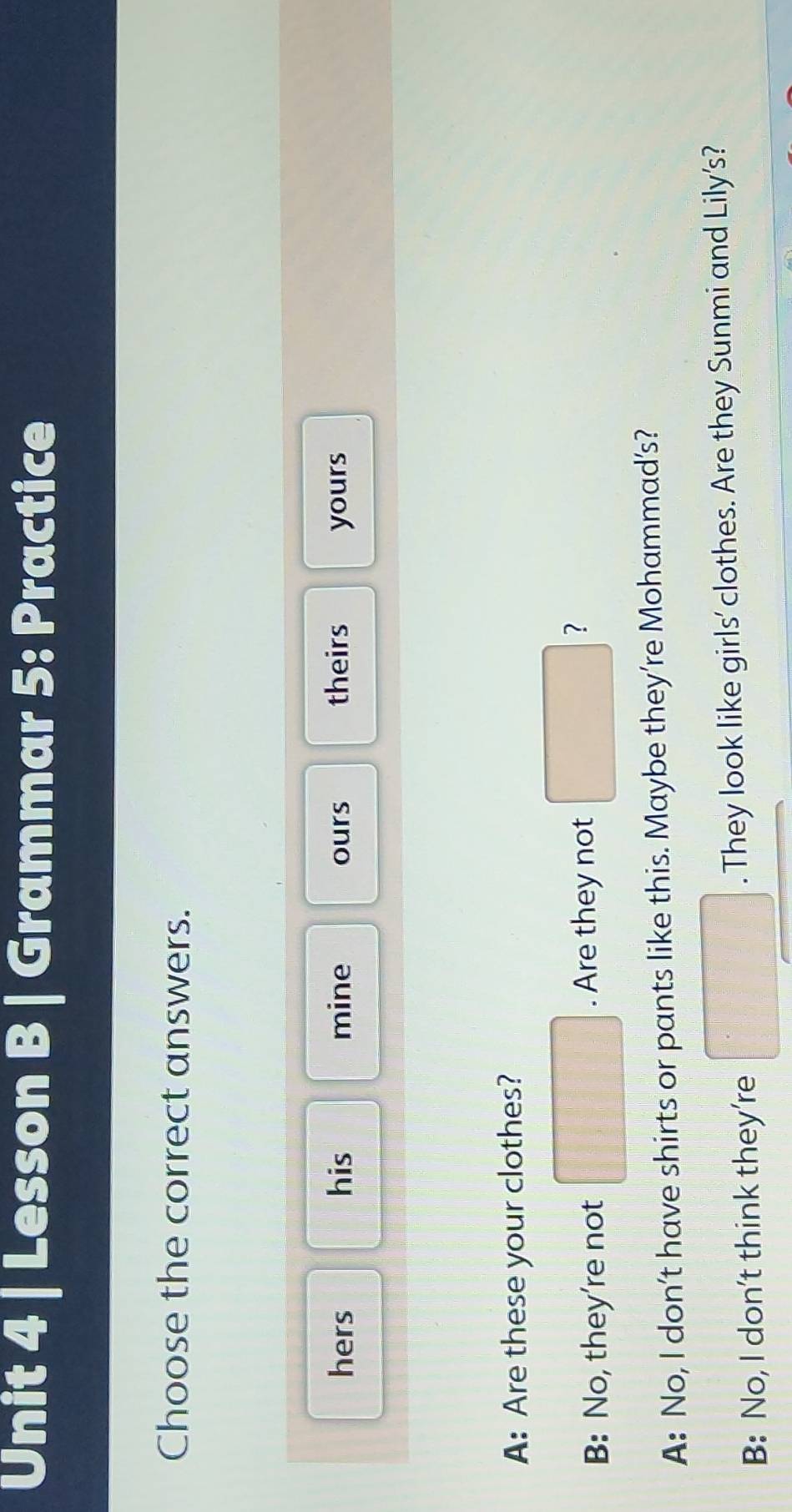 Lesson B | Grammar 5: Practice 
Choose the correct answers. 
hers his mine ours theirs yours 
A: Are these your clothes? 
B: No, they're not . Are they not° ? 
A: No, I don’t have shirts or pants like this. Maybe they’re Mohammad’s? 
B: No, I don't think they're . They look like girls' clothes. Are they Sunmi and Lily's?