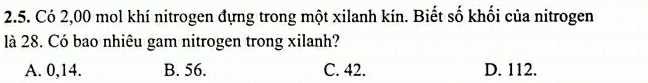 Có 2,00 mol khí nitrogen đựng trong một xilanh kín. Biết số khối của nitrogen
là 28. Có bao nhiêu gam nitrogen trong xilanh?
A. 0,14. B. 56. C. 42. D. 112.