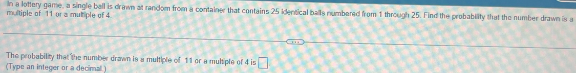 In a lottery game, a single ball is drawn at random from a container that contains 25 identical balls numbered from 1 through 25. Find the probability that the number drawn is a 
multiple of 11 or a multiple of 4. 
The probability that the number drawn is a multiple of 11 or a multiple of 4 is □. 
(Type an integer or a decimal.)