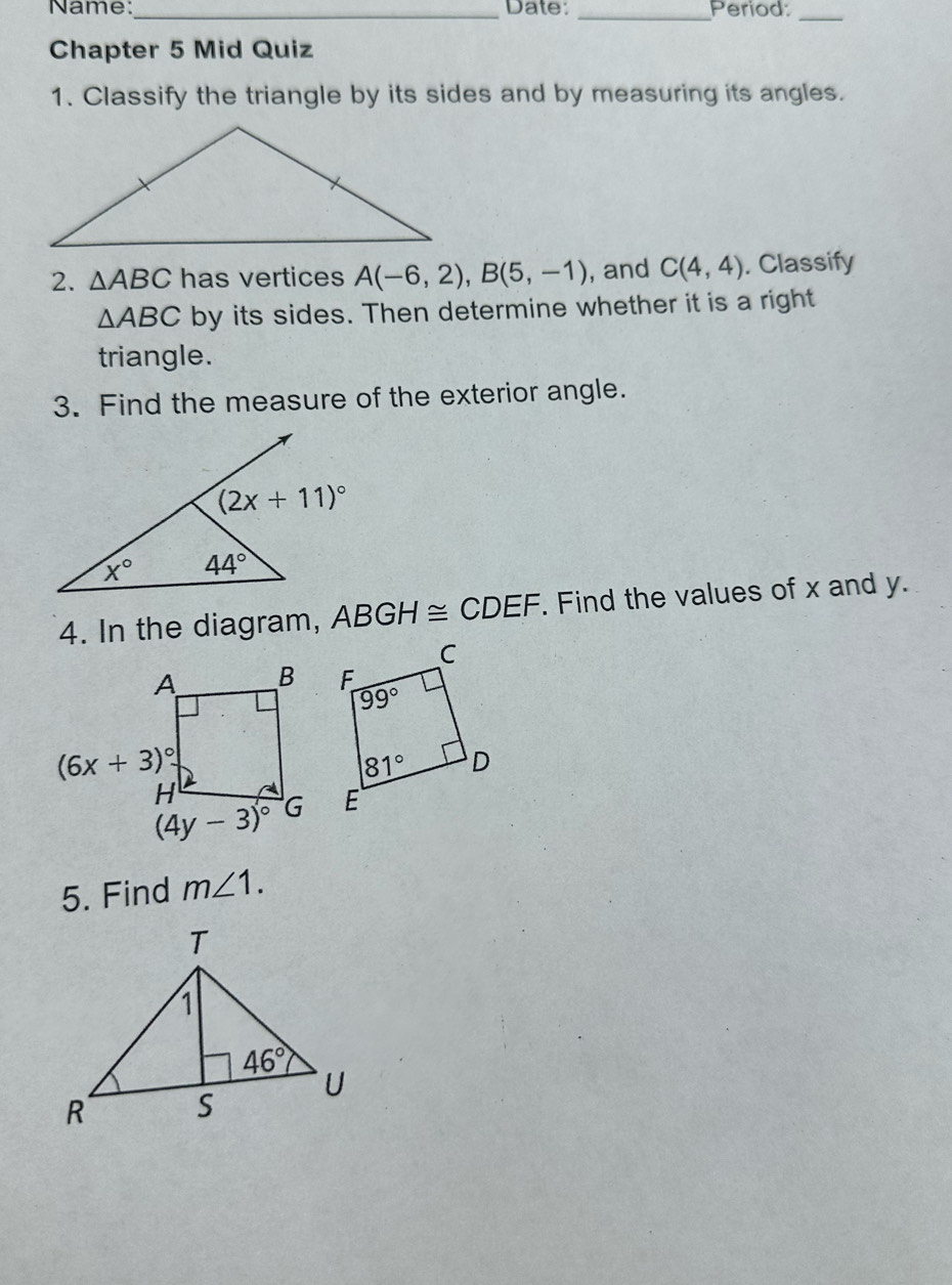 Name:_ Date: _Period:
_
Chapter 5 Mid Quiz
1. Classify the triangle by its sides and by measuring its angles.
2. △ ABC has vertices A(-6,2),B(5,-1) , and C(4,4). Classify
△ ABC by its sides. Then determine whether it is a right
triangle.
3. Find the measure of the exterior angle.
4. In the diagram, ABGH≌ CDEF. Find the values of x and y.
5. Find m∠ 1.