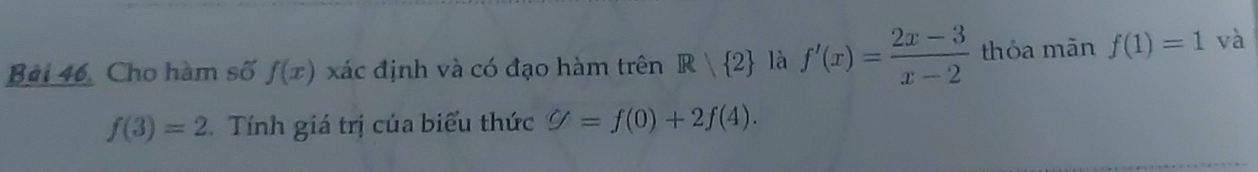 Bài 46, Cho hàm số f(x) xác định và có đạo hàm trên R| 2 là f'(x)= (2x-3)/x-2  thỏa mãn f(1)=1 và
f(3)=2 Tính giá trị của biểu thức g=f(0)+2f(4).