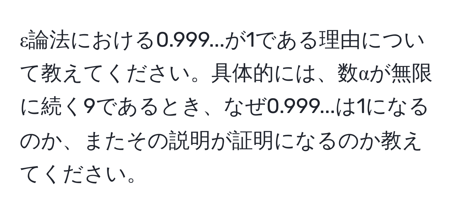 ε論法における0.999...が1である理由について教えてください。具体的には、数αが無限に続く9であるとき、なぜ0.999...は1になるのか、またその説明が証明になるのか教えてください。