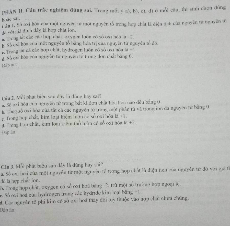 PHÀN II. Câu trắc nghiệm đúng sai. Trong mỗi ý a), b), c), d) ở mỗi câu, thí sinh chọn đúng
hoặc sai.
Câu 1. Số oxi hóa của một nguyên tử một nguyên tố trong hợp chất là điện tích của nguyên tử nguyên tố
đó với giả định đây là hợp chất ion.
a. Trong tất các các hợp chất, oxygen luôn có số oxi hóa là -2.
b. Số oxi hóa của một nguyên tổ bằng hóa trị của nguyên tử nguyên tố đó.
e. Trong tất cả các hợp chất, hydrogen luôn có số oxi hóa 1a+1.
d. Số oxi hóa của nguyên tử nguyên tố trong đơn chất bằng 0.
Đáp án:
Câu 2. Mỗi phát biểu sau đây là đúng hay sai?
a. Số oxi hóa của nguyên tử trong bất kì đơn chất hóa học nào đều bằng 0.
b. Tổng số oxi hóa của tất cả các nguyên tử trong một phân tử và trong ion đa nguyên tử bằng 0.
e. Trong hợp chất, kim loại kiểm luôn có số oxi hóa 1a+1.
d. Trong hợp chất, kim loại kiểm thổ luôn có số oxi hóa 1a+ 2
Đáp ân:
Câu 3. Mỗi phát biểu sau đây là đúng hay sai?
a. Số oxi hoá của một nguyên tử một nguyên tố trong hợp chất là điện tích của nguyên từ đó với giả th
dóỏ là hợp chất ion.
b. Trong hợp chất, oxygen có số oxi hoá bằng -2, trừ một số trường hợp ngoại lệ.
c. Số oxi hoá của hydrogen trong các hydride kim loại bằng +1.
d. Các nguyên tổ phi kim có số oxi hoá thay đổi tuỳ thuộc vào hợp chất chứa chúng.
Đáp ản: