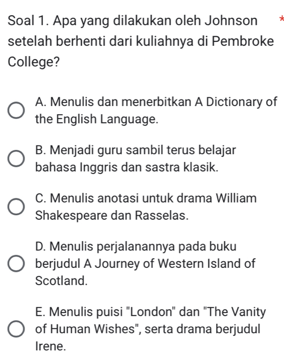 Soal 1. Apa yang dilakukan oleh Johnson
setelah berhenti dari kuliahnya di Pembroke
College?
A. Menulis dan menerbitkan A Dictionary of
the English Language.
B. Menjadi guru sambil terus belajar
bahasa Inggris dan sastra klasik.
C. Menulis anotasi untuk drama William
Shakespeare dan Rasselas.
D. Menulis perjalanannya pada buku
berjudul A Journey of Western Island of
Scotland.
E. Menulis puisi "London" dan "The Vanity
of Human Wishes", serta drama berjudul
Irene.