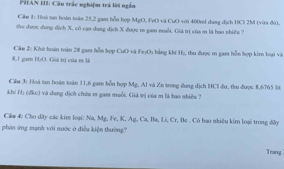 PHÁN III: Câu trắc nghiệm trã lời ngắn 
Câu 1: Hoà tan hoàn toàn 25, 2 gam hỗn hợp MgO, FeO và CuO với 400ml dung dịch HCl 2M (vừa dủ), 
thu được dung dịch X, cô cạn dung dịch X được m gam muối. Giá trị của m là bao nhiêu ? 
Câu 2: Khử hoàn toàn 28 gam hỗn hợp CuO và Fe_2O_3 bằng khí H_2 , thu được m gam hỗn hợp kim loại và
8,1 gam H_2O. Giá trị của m là 
Câu 3: Hoà tan hoàn toàn 11,6 gam hỗn hợp Mg, Al và Zn trong dung dịch HCl dư, thu được 8,6765 lít 
khí H_2 (đkc) và dung dịch chứa m gam muối. Giá trị của m là bao nhiêu ? 
Câu 4: Cho dãy các kim loại: Na, Mg, Fe, K, Ag, Ca, Ba, Li, Cr, Be . Có bao nhiêu kim loại trong dãy 
phản ứng mạnh với nước ở điều kiện thường? 
Trang