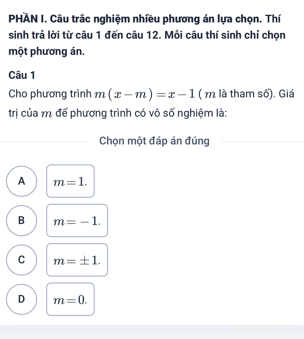 PHÀN I. Câu trắc nghiệm nhiều phương án lựa chọn. Thí
sinh trả lời từ câu 1 đến câu 12. Mỗi câu thí sinh chỉ chọn
một phương án.
Câu 1
Cho phương trình m(x-m)=x-1 ( m là tham số). Giá
trị của m để phương trình có vô số nghiệm là:
Chọn một đáp án đúng
A m=1.
B m=-1.
C m=± 1.
D m=0.