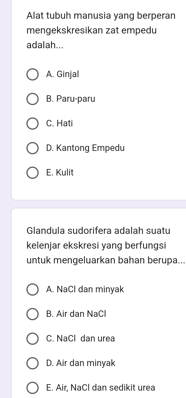 Alat tubuh manusia yang berperan
mengekskresikan zat empedu
adalah...
A. Ginjal
B. Paru-paru
C. Hati
D. Kantong Empedu
E. Kulit
Glandula sudorifera adalah suatu
kelenjar ekskresi yang berfungsi
untuk mengeluarkan bahan berupa...
A. NaCl dan minyak
B. Air dan NaCl
C. NaCl dan urea
D. Air dan minyak
E. Air, NaCl dan sedikit urea