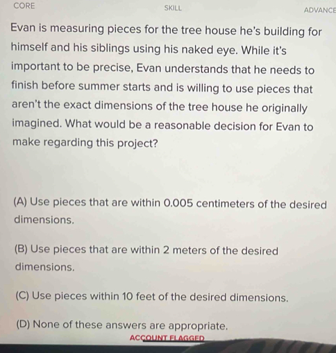 CORE SKILL ADVANCE
Evan is measuring pieces for the tree house he's building for
himself and his siblings using his naked eye. While it's
important to be precise, Evan understands that he needs to
finish before summer starts and is willing to use pieces that
aren't the exact dimensions of the tree house he originally
imagined. What would be a reasonable decision for Evan to
make regarding this project?
(A) Use pieces that are within 0.005 centimeters of the desired
dimensions.
(B) Use pieces that are within 2 meters of the desired
dimensions.
(C) Use pieces within 10 feet of the desired dimensions.
(D) None of these answers are appropriate.
Acçount Flagged