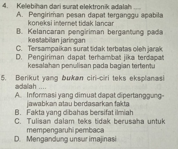 Kelebihan dari surat elektronik adalah …..
A. Pengiriman pesan dapat terganggu apabila
koneksi internet tidak lancar
B. Kelancaran pengiriman bergantung pada
kestabilan jaringan
C. Tersampaikan surat tidak terbatas oleh jarak
D. Pengiriman dapat terhambat jika terdapat
kesalahan penulisan pada bagian tertentu
5. Berikut yang bukan ciri-ciri teks eksplanasi
adalah ....
A. Informasi yang dimuat dapat dipertanggung-
jawabkan atau berdasarkan fakta
B. Fakta yang dibahas bersifat ilmiah
C. Tulisan dalam teks tidak berusaha untuk
mempengaruhi pembaca
D. Mengandung unsur imajinasi