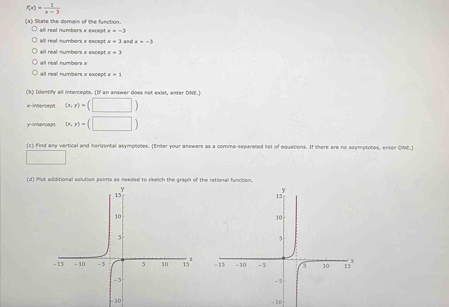 f(x)= 1/x-3 
(a) State the domain of the function.
all real numbers x except x=-3
all real numbers x except x=3 and x=-3
all real numbers x except x=3
all real numbers x
all real numbers x except x=1
(b) Identify all intercepts. (If an answer does not exist, enter DNE.)
x-intercept (x,y)= □ ) 
y-intercept (x,y)= (□ ) 
(c) Find any vertical and horizontal asymptotes. (Enter your answers as a comma-separated list of equations. If there are no asymptotes, enter DNE.)
□ 
(d) Plot additional solution points as needed to sketch the graph of the rational function.
-10 - 10