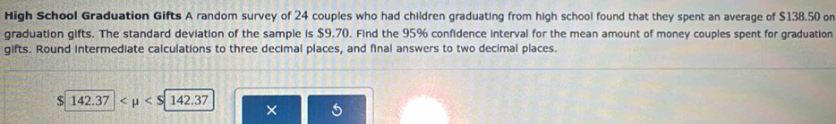 High School Graduation Gifts A random survey of 24 couples who had children graduating from high school found that they spent an average of $138.50 or 
graduation gifts. The standard deviation of the sample is $9.70. Find the 95% confidence interval for the mean amount of money couples spent for graduation 
gifts. Round intermediate calculations to three decimal places, and final answers to two decimal places.
$ 142.37
×