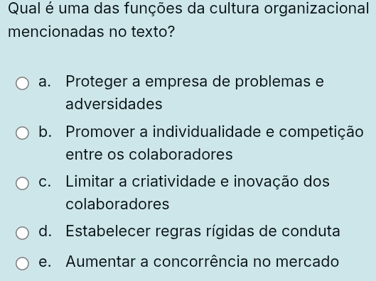 Qual é uma das funções da cultura organizacional
mencionadas no texto?
a. Proteger a empresa de problemas e
adversidades
b. Promover a individualidade e competição
entre os colaboradores
c. Limitar a criatividade e inovação dos
colaboradores
d. Estabelecer regras rígidas de conduta
e. Aumentar a concorrência no mercado