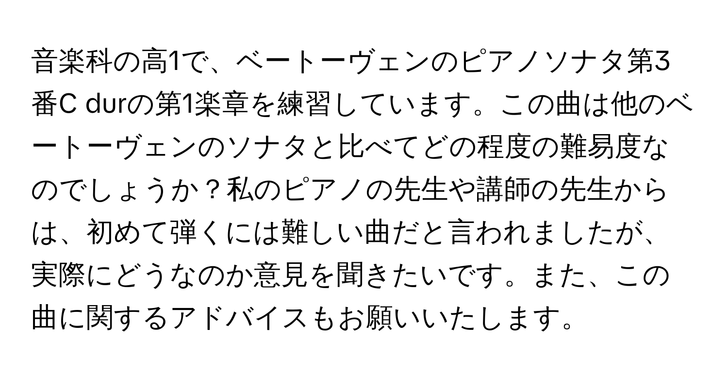 音楽科の高1で、ベートーヴェンのピアノソナタ第3番C durの第1楽章を練習しています。この曲は他のベートーヴェンのソナタと比べてどの程度の難易度なのでしょうか？私のピアノの先生や講師の先生からは、初めて弾くには難しい曲だと言われましたが、実際にどうなのか意見を聞きたいです。また、この曲に関するアドバイスもお願いいたします。