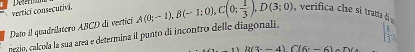 Determma 
vertici consecutivi. 
Dato il quadrilatero ABCD di vertici A(0;-1), B(-1;0), C(0; 1/3 ), D(3;0) , verifica che si tratta di 
pezio, calcola la sua area e determina il punto di incontro delle diagonali.
[ 8/3 ,
(1· -1)R(3· -4)C(6:-6) D(4