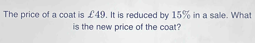 The price of a coat is £49. It is reduced by 15% in a sale. What 
is the new price of the coat?