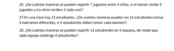 ¿De cuántas maneras se pueden repartir 7 juguetes entre 3 niños, si el menor recibe 3
juguetes y los otros reciben 2 cada uno?. 
27.En una clase hay 12 estudiantes. ¿De cuántas maneras pueden los 12 estudiantes tomar
3 exámenes diferentes, si 4 estudiantes deben tomar cada examen?. 
28. ¿De cuántas maneras se pueden repartir 12 estudiantes en 3 equipos, de modo que 
cada equipo contenga 4 estudiantes?.