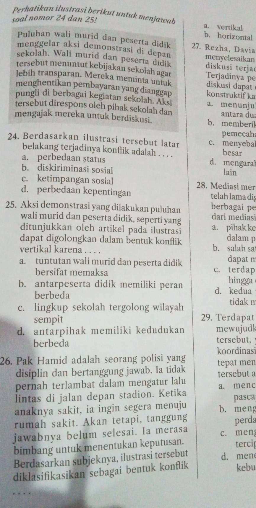 Perhatikan ilustrasi berikut untuk menjawab
soal nomor 24 dan 25!
a. vertikal
b. horizontal
Puluhan wali murid dan peserta didík 27. Rezha, Davia
menggelar aksi demonstrasi di depan
menyelesaikan
sekolah. Wali murid dan peserta didik diskusi terjac
tersebut menuntut kebijakan sekolah agar Terjadinya pe
lebih transparan. Mereka meminta untuk  diskusi dapat 
menghentikan pembayaran yang dianggap konstruktifka
pungli di berbagai kegiatan sekolah. Aksi a. menunju
tersebut direspons oleh pihak sekolah dan
antara dua
mengajak mereka untuk berdiskusi. b. memberil
pemecaha
24. Berdasarkan ilustrasi tersebut latar c. menyebal
belakang terjadinya konflik adalah . . . .
besar
a. perbedaan status
d. mengaral
b. diskiriminasi sosial lain
c. ketimpangan sosial 28. Mediasi mer
d. perbedaan kepentingan telah lama dig
25. Aksi demonstrasi yang dilakukan puluhan berbagai pe
wali murid dan peserta didik, seperti yang dari mediasi
ditunjukkan oleh artikel pada ilustrasi a. pihak ke
dapat digolongkan dalam bentuk konflik
dalam p
vertikal karena . . . .
b. salah sat
a. tuntutan wali murid dan peserta didik dapat m
bersifat memaksa
c. terdap
b. antarpeserta didik memiliki peran
hingga
berbeda
d. kedua
tidak m
c. lingkup sekolah tergolong wilayah
sempit
29. Terdapat
d. antarpihak memiliki kedudukan mewujudk
berbeda
tersebut, 
koordinasi
26. Pak Hamid adalah seorang polisi yang
tepat men
disiplin dan bertanggung jawab. Ia tidak tersebut a
pernah terlambat dalam mengatur lalu
a. menc
lintas di jalan depan stadion. Ketika
pasca
anaknya sakit, ia ingin segera menuju b. meng
rumah sakit. Akan tetapi, tanggung
perda
jawabnya belum selesai. Ia merasa
c. men
bimbang untuk menentukan keputusan. tercip
Berdasarkan subjeknya, ilustrasi tersebut d. men
diklasifikasikan sebagai bentuk konflik
kebu
… .