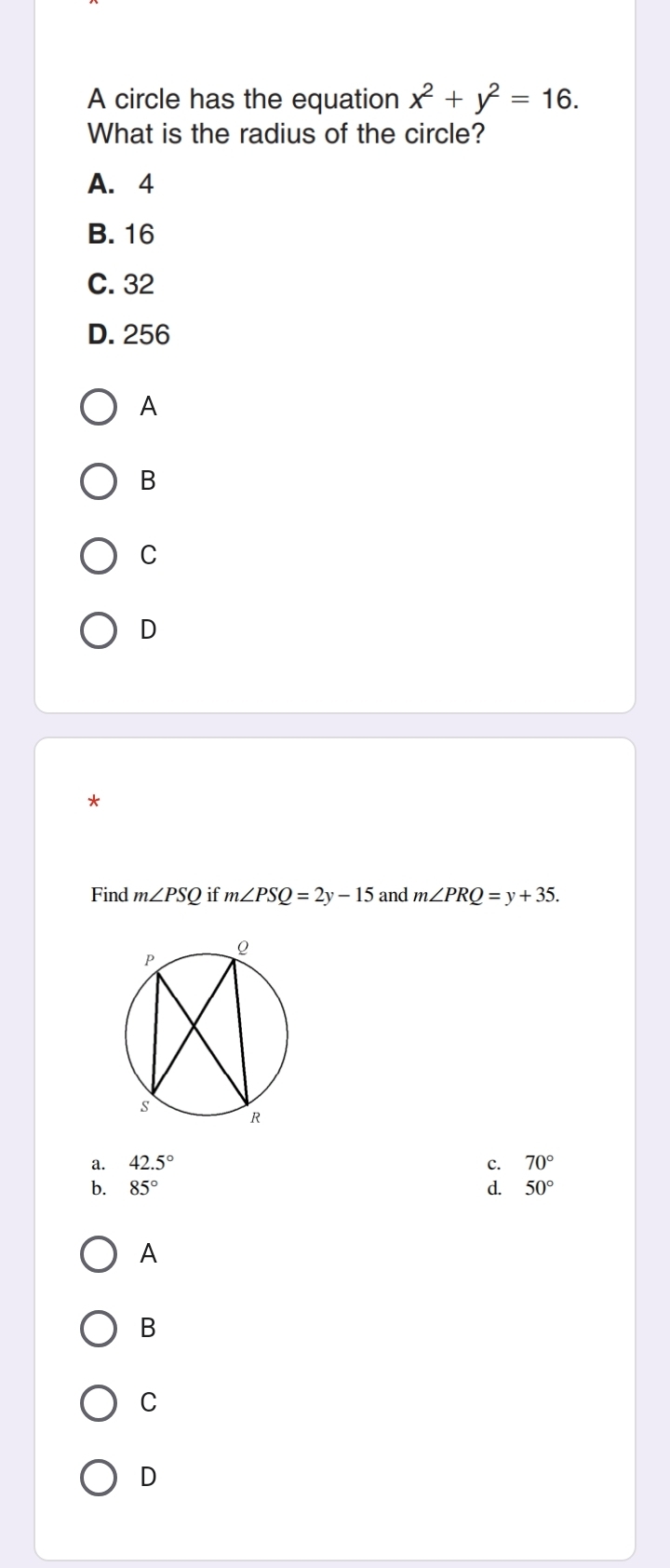 A circle has the equation x^2+y^2=16. 
What is the radius of the circle?
A. 4
B. 16
C. 32
D. 256
A
B
C
D
*
Find m∠ PSQ if m∠ PSQ=2y-15 and m∠ PRQ=y+35.
a. 42.5° c. 70°
b. 85° d. 50°
A
B
C
D