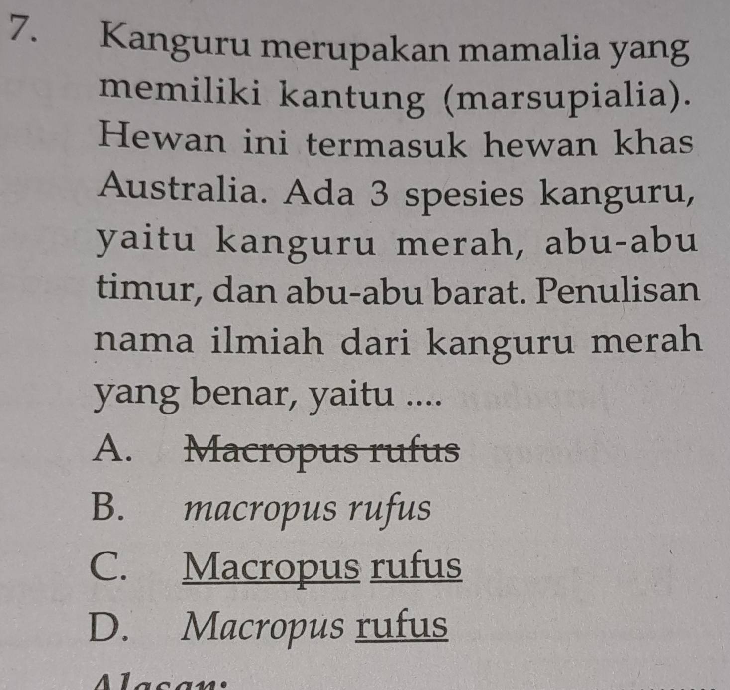 Kanguru merupakan mamalia yang
memiliki kantung (marsupialia).
Hewan ini termasuk hewan khas
Australia. Ada 3 spesies kanguru,
yaitu kanguru merah, abu-abu
timur, dan abu-abu barat. Penulisan
nama ilmiah dari kanguru merah
yang benar, yaitu ....
A. Macropus rufus
B. macropus rufus
C. Macropus rufus
D. Macropus rufus
Mlasan: