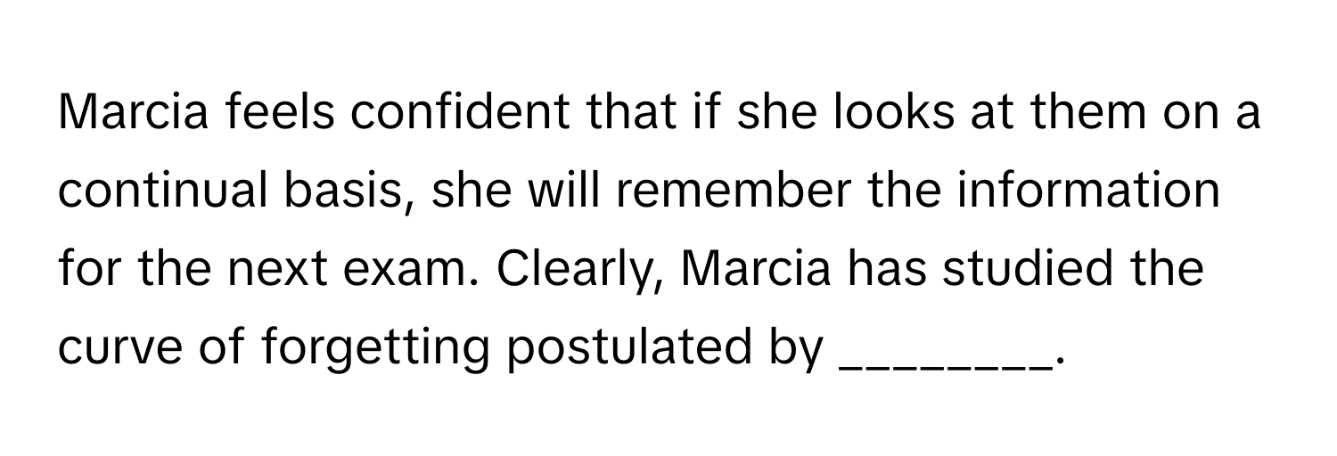 Marcia feels confident that if she looks at them on a continual basis, she will remember the information for the next exam. Clearly, Marcia has studied the curve of forgetting postulated by ________.