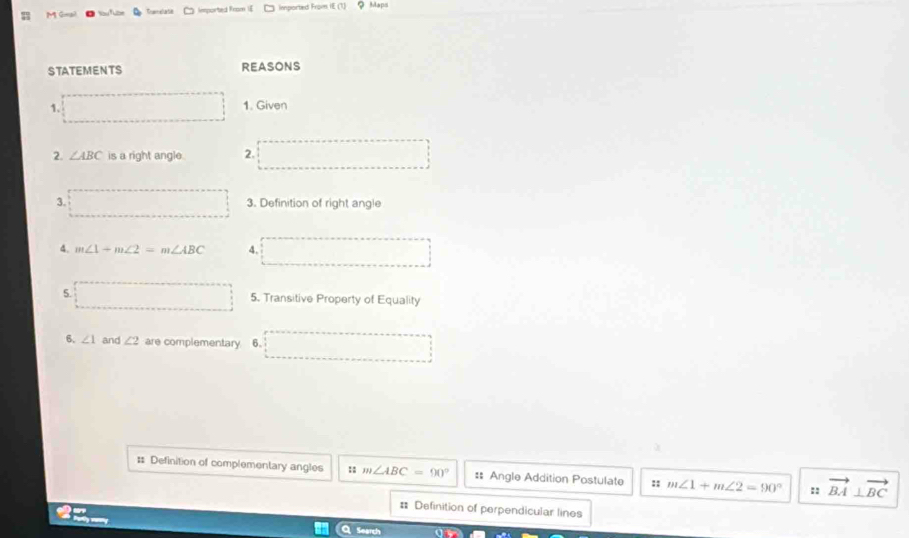 Gogi Iemported From [ imported From IE (1) ？ Maps
STATEMENTS REASONS
1.
1. Given
2. ∠ ABC is a right angle. 2.
3. 3. Definition of right angle
4. m∠ 1+m∠ 2=m∠ ABC 4.
5. 5. Transitive Property of Equality
6. ∠ 1 and ∠ 2 are complementary 6.
: Definition of complementary angles :: m∠ ABC=90° :: Angle Addition Postulate :; m∠ 1+m∠ 2=90° :: vector BA⊥ vector BC
= Definition of perpendicular lines