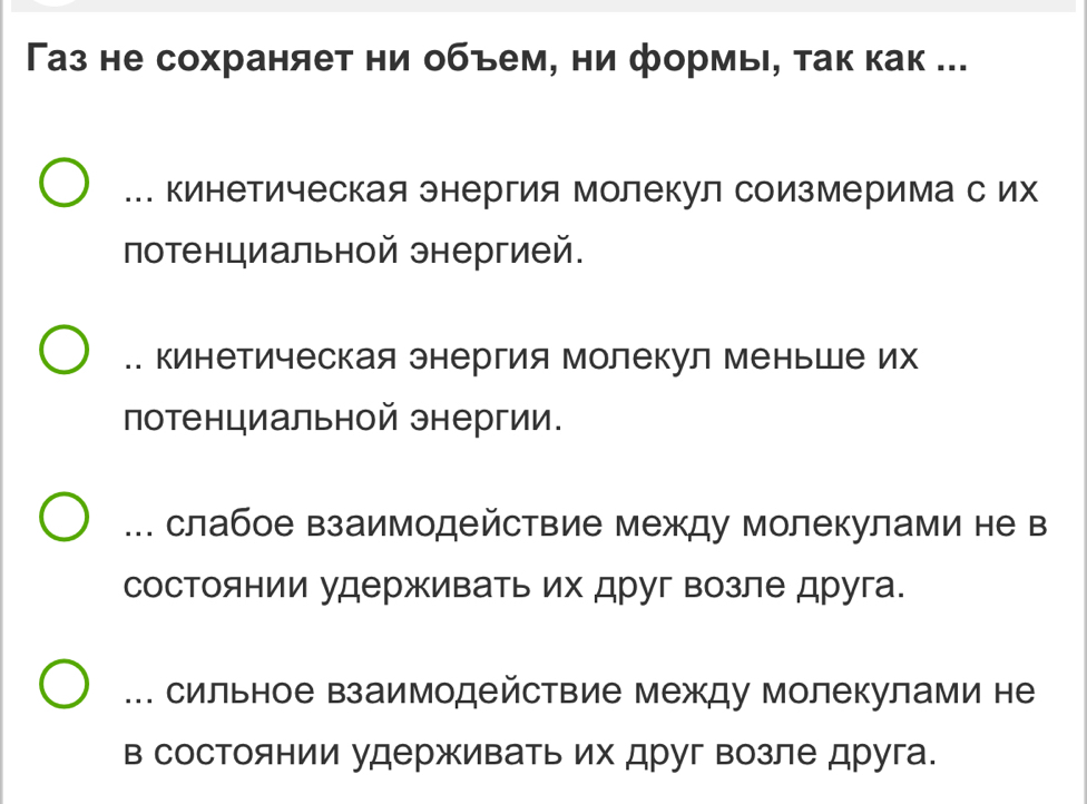 Газ не сохраняет ни объем, ни формь, так как ...... кинетическая энергия Молекул соизмеримас их
потенциальной энергией... Кинетическая энергия Молекул Меньше их
потенциальной энергии... слабое взаимодействие между молекулами не в
состоянии удерживать их друг возле друга.... сильное взаимодействие между молекулами не
в состоянии удерживать их друг возле друга.