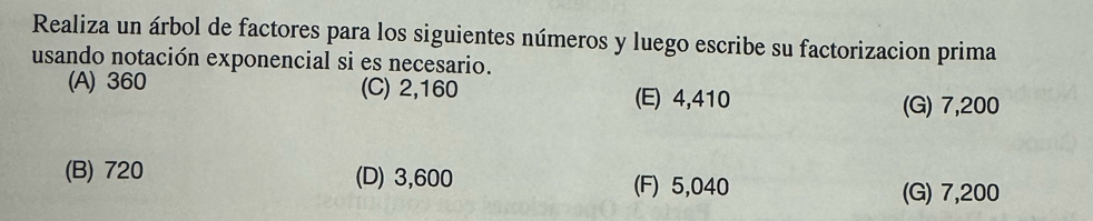 Realiza un árbol de factores para los siguientes números y luego escribe su factorizacion prima
usando notación exponencial si es necesario.
(A) 360 (C) 2,160 (E) 4,410
(G) 7,200
(B) 720 (D) 3,600 (F) 5,040
(G) 7,200