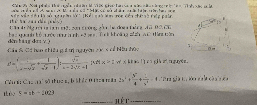 Xét phép thử ngẫu nhiên là việc gieo hại con xúc xắc cùng một lúc. Tính xác suất 
của biển cố A sau: A là biến cổ “Mặt có số chấm xuất hiện trên hai con 
xúc xắc đều là số nguyên tố'. (Kết quả làm tròn đến chữ số thập phân 
thứ hai sau dấu phẩy) 
Câu 4: Người ta làm một con đường gồm ba đoạn thẳng AB, BC, CD
bao quanh hồ nước như hình vẽ sau. Tính khoảng cách AD (làm tròn 
đền hàng đơn vị) 
Câu 5: Có bao nhiêu giá trị nguyên của x để biểu thức
B=( 1/x-sqrt(x) + 1/sqrt(x)-1 ): sqrt(x)/x-2sqrt(x)+1  (với x>0 và x khác 1) có giá trị nguyên. 
Câu 6: Cho hai số thực a, b khác 0 thoả mãn 2a^2+ b^2/4 + 1/a^2 =4. Tìm giá trị lớn nhất của biểu 
thức S=ab+2023
_Hét_