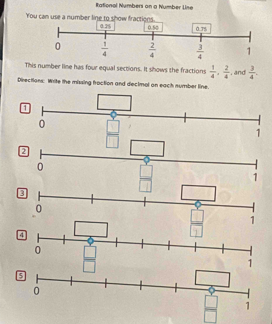 Rational Numbers on a Number Line
You
This number line has four equal sections. It shows the fractions  1/4 , 2/4  , and  3/4 .
Directions: Write the missing fraction and decimal on each number line.
2
0
□
1
 □ /□  