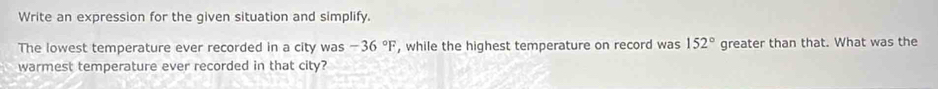 Write an expression for the given situation and simplify. 
The lowest temperature ever recorded in a city was -36°F , while the highest temperature on record was 152° greater than that. What was the 
warmest temperature ever recorded in that city?