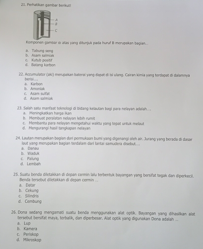 Perhatikan gambar berikut!
Komponen gambar di atas yang ditunjuk pada huruf B merupakan bagian...
b. Asam salmiak a. Tabung seng
d. Batang karbon c. Kutub positi
22. Accumulator (aki) merupakan baterai yang dapat di isi ulang. Cairan kimia yang terdapat di dalamnya
berisi....
a. Karbon
c. Asam sulfat b. Amoniak
d. Asam salmiak
23. Salah satu manfaat teknologi di bidang kelautan bagi para nelayan adalah....
a. Meningkatkan harga ikan
b. Membuat peralatan nelayan lebih rumit
c. Membantu para nelayan mengetahui waktu yang tepat untuk melaut
d. Mengurangi hasil tangkapan nelayan
24. Lautan merupakan bagian dari permukaan bumi yang digenangi oleh air. Jurang yang berada di dasar
laut yang merupakan bagian terdalam darl lantai samudera disebut....
a. Danau
b. Waduk
c. Palung
d. Lembah
25. Suatu benda diletakkan di depan cermin lalu terbentuk bayangan yang bersifat tegak dan diperkecil.
Benda tersebut diletakkan di depan cermin ...
a. Datar
b. Cekung
c. Silindris
d. Cembung
26. Dona sedang mengamati suatu benda menggunakan alat optik. Bayangan yang dihasilkan alat
tersebut bersifat maya, terbalik, dan diperbesar. Alat optik yang digunakan Dona adalah ...
a. Lup
b. Kamera
c. Periskop
d. Mikroskop