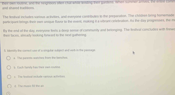 their own routine, and the neighbors often chat while tending their gardens. When summer arrives, the entire comm
and shared traditions.
The festival includes various activities, and everyone contributes to the preparation. The children bring homemade
participant brings their own unique flavor to the event, making it a vibrant celebration. As the day progresses, the m
By the end of the day, everyone feels a deep sense of community and belonging. The festival concludes with firewo
their faces, already looking forward to the next gathering.
5. Identify the correct use of a singular subject and verb in the passage.
a. The parents watches from the benches.
b. Each family has their own routine.
c. The festival include various activities.
d. The music fill the air.