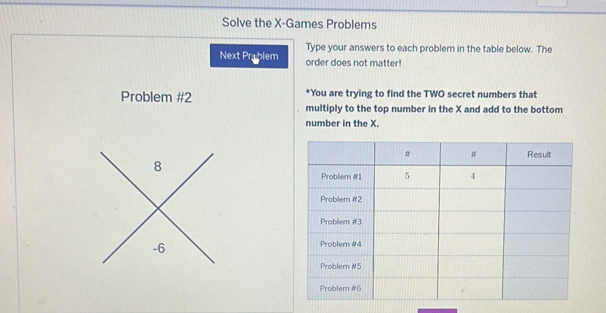 Solve the X -Games Problems 
Type your answers to each problem in the table below. The 
Next Prablem order does not matter! 
Problem #2 *You are trying to find the TWO secret numbers that 
multiply to the top number in the X and add to the bottom 
number in the X.