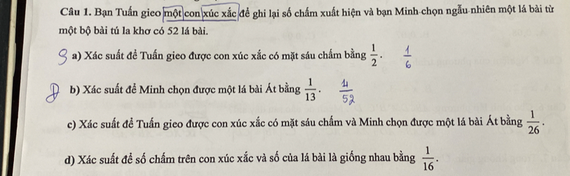 Bạn Tuấn gieo một con xúc xắc đề ghi lại số chấm xuất hiện và bạn Minh-chọn ngẫu nhiên một lá bài từ 
một bộ bài tú la khơ có 52 lá bài. 
a) Xác suất đề Tuấn gieo được con xúc xắc có mặt sáu chấm bằng  1/2 . 
b) Xác suất để Minh chọn được một lá bài Át bằng  1/13 . 
c) Xác suất đề Tuấn gieo được con xúc xắc có mặt sáu chấm và Minh chọn được một lá bài Át bằng  1/26 . 
d) Xác suất đề số chấm trên con xúc xắc và số của lá bài là giống nhau bằng  1/16 .