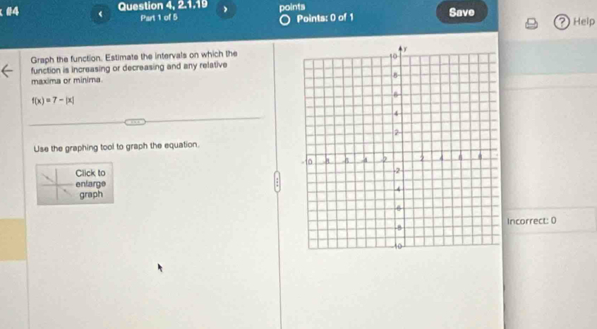 #4 Question 4, 2.1.19 points 
< Part 1 of 5 Points: 0 of 1 Save Help 
? 
Graph the function. Estimate the intervals on which the 
function is increasing or decreasing and any relative 
maxima or minima.
f(x)=7-|x|
Use the graphing tool to graph the equation. 
Click to 
enlarge 
graph 
Incorrect: 0