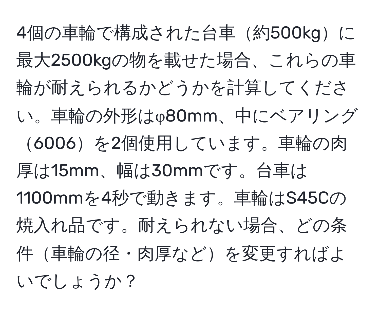 4個の車輪で構成された台車約500kgに最大2500kgの物を載せた場合、これらの車輪が耐えられるかどうかを計算してください。車輪の外形はφ80mm、中にベアリング6006を2個使用しています。車輪の肉厚は15mm、幅は30mmです。台車は1100mmを4秒で動きます。車輪はS45Cの焼入れ品です。耐えられない場合、どの条件車輪の径・肉厚などを変更すればよいでしょうか？