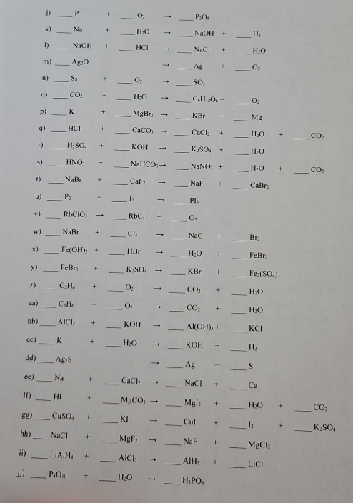 + _ O_2 → _ P_2O_5
k) _Na + _ H_2O → _ NaOH+ _ H_2
_
1) _NaOH + _HCl → _ NaCl+ H_2O
m) _ 104
→ _ Ag+ _ O_2
n) _ S_8 + _ O_2 → _ SO_3
o) _ CO_2 + _ H_2O → _ C_6H_12O_6+ _ O_2
p) _K + _ M_2Br_2 → _ KBr+ _ Mg
q) _HCl + _ CaCO_3 → _ CaCl_2+ _ H_2O+ _ CO_2
r) _H₂SO₄ + _ (0)  _ K_2SO_4+ _ H_2O
s) _HNO; + _ NaHCO_3 _ NaNO_3+ _ H_2O + _ CO_2
t) _NaBr + _ CaF_2 _ NaF □  _CaBr₂
u) _ P_2 + _ l_2 → _ PI_3
v) _RbClO₃ → _ :h(^circ ) + _ O_2
w)_ NaBr + _ Cl_2 → _ NaCl+ _Br
x) _Fe(OH): + _HBr → _ H_2O _FeBr₂
y) _FeBr + _ K_2SO_4 → _ KBr+ _ Fe_2(SO_4)_3
z) _ C_1H + _ O_2 → _ CO_2 + _ H_2O
aa) _ CA + _ O_2 → _ CO_2+ _ H_2O
_
bb)_ AICl_3 + _KOH _ Al(OH)_3+ KCI
cc) _K + _ H_2O → _ KOH+ _ H_2
dd)_ Ag₂S _ Ag+ _S
ee)_ Na + _ CaCl_2 _ NaCl+ _ Ca
ff) _HI + _ MgCO_3 _ Mgl_2+ _ H_2O 1 _ CO_2
gg)_ CuSO₄ + _KI _ CuI □  _ I_2 + _ K_2SO_4
hh) _NaCl + _ MgF_2 _ NaF+ _ MgCl_2
ii) _LiAlH₄ + _ AICI_3 _ AlH_3+ _LiCl
jj) _ P_4O_10 + _ H_2O _ H_3PO_4