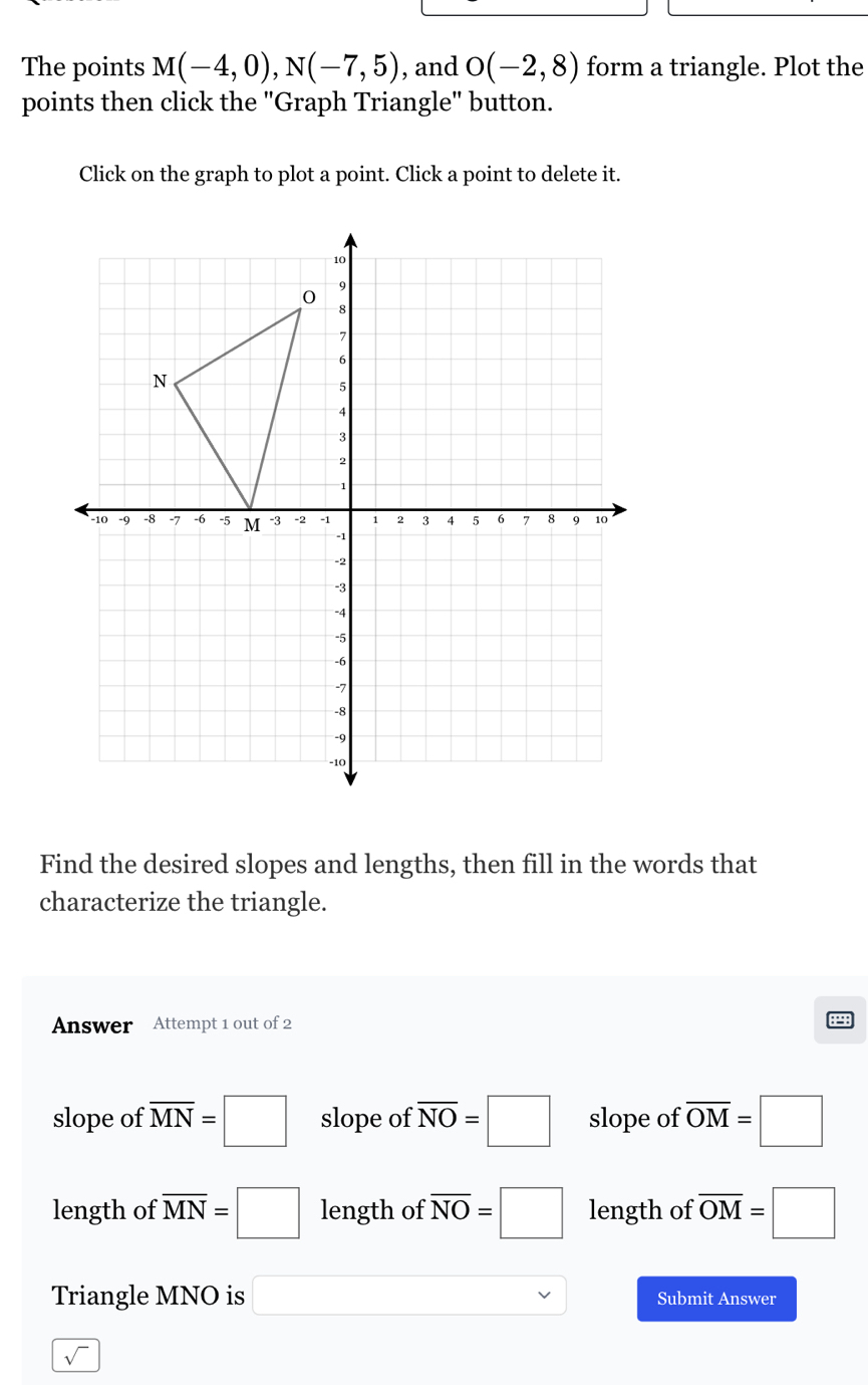 The points M(-4,0), N(-7,5) , and O(-2,8) form a triangle. Plot the
points then click the "Graph Triangle" button.
Click on the graph to plot a point. Click a point to delete it.
Find the desired slopes and lengths, then fill in the words that
characterize the triangle.
Answer Attempt 1 out of 2
slope of overline MN=□ slope of overline NO=□ slope of overline OM=□
length of overline MN=□ length of overline NO=□ length of overline OM=□
Triangle MNO is □ Submit Answer