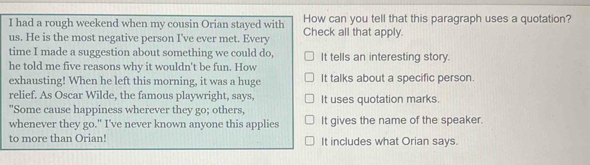 had a rough weekend when my cousin Orian stayed with How can you tell that this paragraph uses a quotation?
us. He is the most negative person I've ever met. Every Check all that apply.
time I made a suggestion about something we could do, It tells an interesting story.
he told me five reasons why it wouldn't be fun. How
exhausting! When he left this morning, it was a huge It talks about a specific person.
relief. As Oscar Wilde, the famous playwright, says,
It uses quotation marks.
"Some cause happiness wherever they go; others,
whenever they go." I've never known anyone this applies It gives the name of the speaker.
to more than Orian! It includes what Orian says.