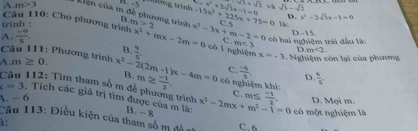 tớng trình sqrt(3)+sqrt(2)
A. m>3 : Kiện của m để phương trình m>2 C. 5
D. x^2-2sqrt(3)x-1=0
trình : -15x^2+225x+75=0 x^2+2sqrt(3)x-1=0 sqrt(3)-sqrt(2)
B
Câu 110: Cho phương trình
là:
D. -15.
A.  (-9)/5 . x^2+mx-2m=0 x^2-3x+m-2=0 C. m<3</tex> có hai nghiệm trái dấu là:
B.  9/5 .
D m<2</tex>. 
có l nghiệm x=-3
A. m≥ 0. . Nghiệm còn lại của phương
Câu 111: Phương trình x^2-2(2m-1)x-4m=0 B. m≥  (-1)/2 . có nghiệm khi:
C.  (-6)/5 .
D.  6/5 . 
112: Tìm tham số m đề phương trình
x=3. Tích các giá trị tìm được của m là: x^2-2mx+m^2-1=0 D. Mọi m.
A. - 6
C. m≤  (-1)/2 .
B. - 8 có một nghiệm là
Câu 113: Điều kiện của tham số m đền C. 6
à :